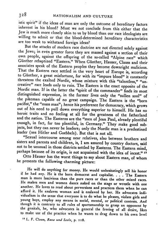 128 NATIONALISM AND CULTURE isic sprit” if the ideas of man are only the outcome of hereditary factors inherent in his blood? Must we not conclude from this cither that the Jew is much more closely akin to s by blood than our race ideologists are willing to admit or that the blood-determined hereditary characteristis are too weak to withstand foreign ideas? But the attacks of modern race doctrine are not directed solely against the Jews; in evén greater force they are massed against a section of thei own people, against the offspring of the socalled “Alpine race” which Giinther rebaptized “Eastern.” When Ginther, Hauser, Clauss and thei associates speak of the Eastern peoples they become downright malicious, That the Eastern race settled in the very heart of Europe is, according to Gunther, a great misfortunc, for with its “impure blood” it constantly threatens the exalted Nordic, whose mixture with this “talentless” “un. creative” race leads only to ruin. The Eastern is the exact opposite of the Nordic man. If in the latter the “spirit of the commander” finds its most distinguished expression, in the former lives only the “sullen soul” of the pikeman capable of no great campaign. The Eastern is the “born pacifit,” the “mass man”; hence his preference for democracy, which grows out of his need to pull down everything superior to himself, He has no heroic traits and no feeling at all for the greatness of the fatherland and the nation. The Easterns are the “men of Jean Paul, already plentiful enough, in fact, far too plentiful, in Germany.” They make good sub- jects, but they can never be leaders; only the Nordic man is 1 predestined leader (sce Hitler and Gocbbels). But that is not all. “Sexual intercourse among near relatives, also between brothers and sisters and parents and children, is, I am assured by country doctors, ssid not to be unusual in those districts settled by Easterns, The Eastern mind, perhaps because of its origin, is not acquainted with the idea of incest.” 1+ Otto Hauser has the worst things to say about Eastern man, of whom he presents the following charming picturc: He will do anything for money. He would unhesitatingly sell his honor it he had any. He is the born democrat and capitalist. - » . The Eastern man is more lascivious than. the pure races or than the other mixed races. He makes men and women dance naked on the stage or wrestle with one another. He loves to read about perversions and practices them when he can afford it. He enslaves woman and is enslaved by her. He advocates indi- vidualism in the sense that everyone i to do what he pleases, vilate girls and young boys, employ any means in social, mental, or policcal contests. And though it is contrary to all rules of sportsmanship to grasp an opponent by the genital, he, who advocates in general the frecing of all desire, likes to make use of the practice when he wants to drag down to is own level L. F. Claus, Ra und Secle, p. 118.